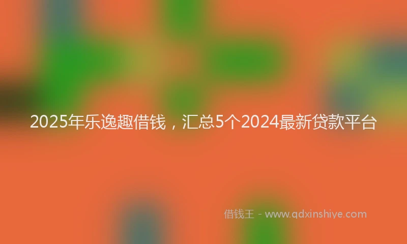 2025年乐逸趣借钱，汇总5个2024最新贷款平台