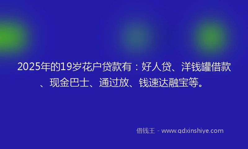 2025年的19岁花户贷款有：好人贷、洋钱罐借款、现金巴士、通过放、钱速达融宝等。