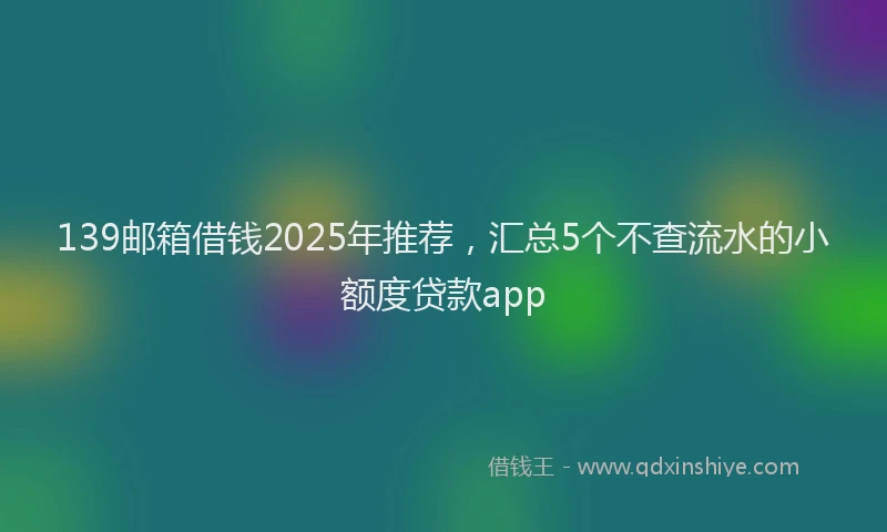 139邮箱借钱2025年推荐，汇总5个不查流水的小额度贷款app