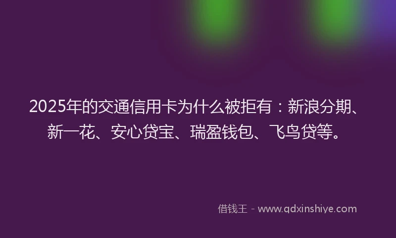 2025年的交通信用卡为什么被拒有：新浪分期、新一花、安心贷宝、瑞盈钱包、飞鸟贷等。