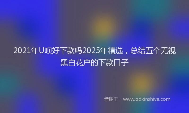 2021年U呗好下款吗2025年精选，总结五个无视黑白花户的下款口子