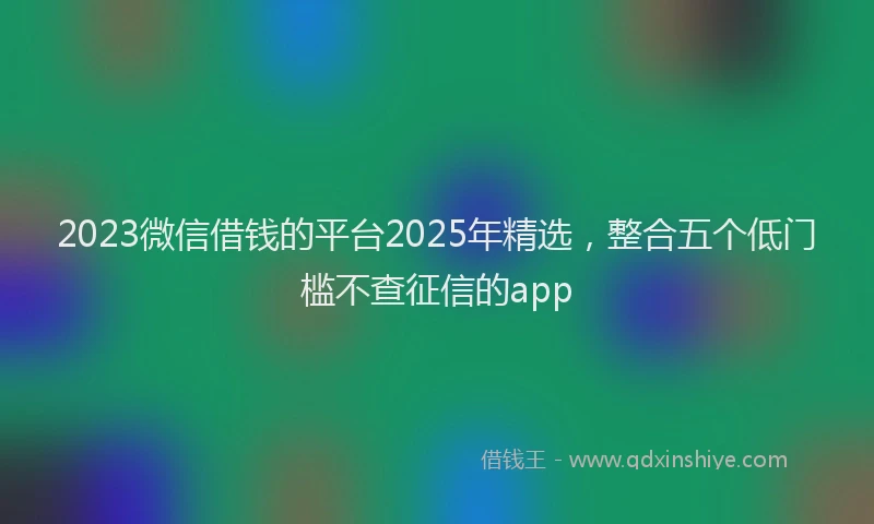 2023微信借钱的平台2025年精选，整合五个低门槛不查征信的app