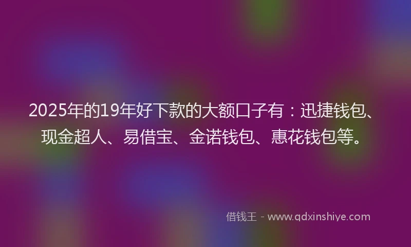 2025年的19年好下款的大额口子有：迅捷钱包、现金超人、易借宝、金诺钱包、惠花钱包等。
