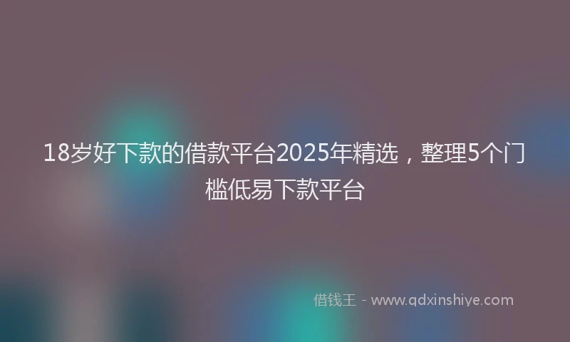 18岁好下款的借款平台2025年精选，整理5个门槛低易下款平台