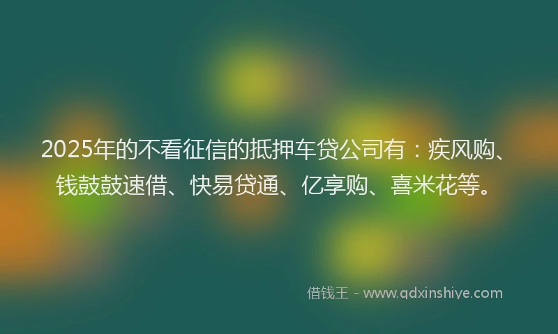2025年的不看征信的抵押车贷公司有：疾风购、钱鼓鼓速借、快易贷通、亿享购、喜米花等。