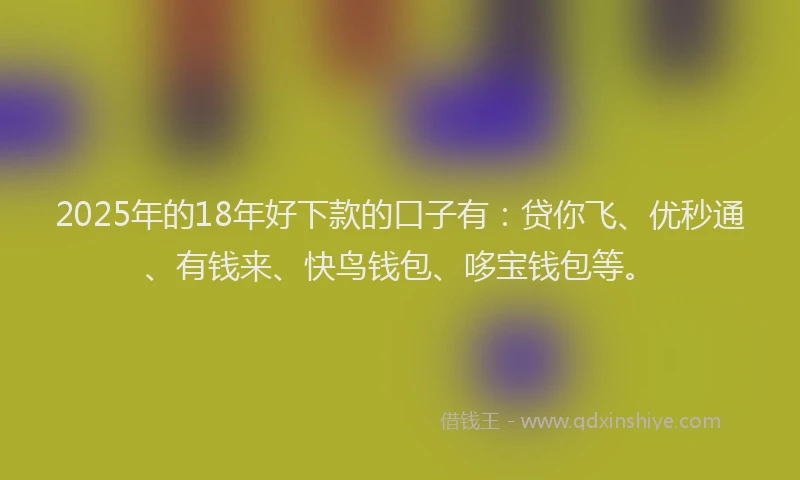 2025年的18年好下款的口子有：贷你飞、优秒通、有钱来、快鸟钱包、哆宝钱包等。