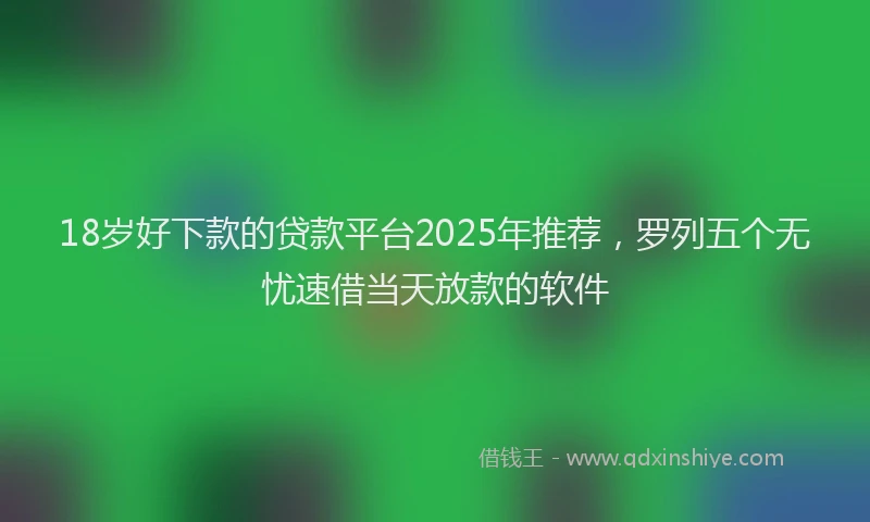 18岁好下款的贷款平台2025年推荐，罗列五个无忧速借当天放款的软件