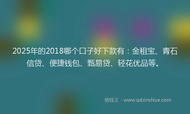 2025年的2018哪个口子好下款有：金租宝、青石信贷、便捷钱包、甄易贷、轻花优品等。