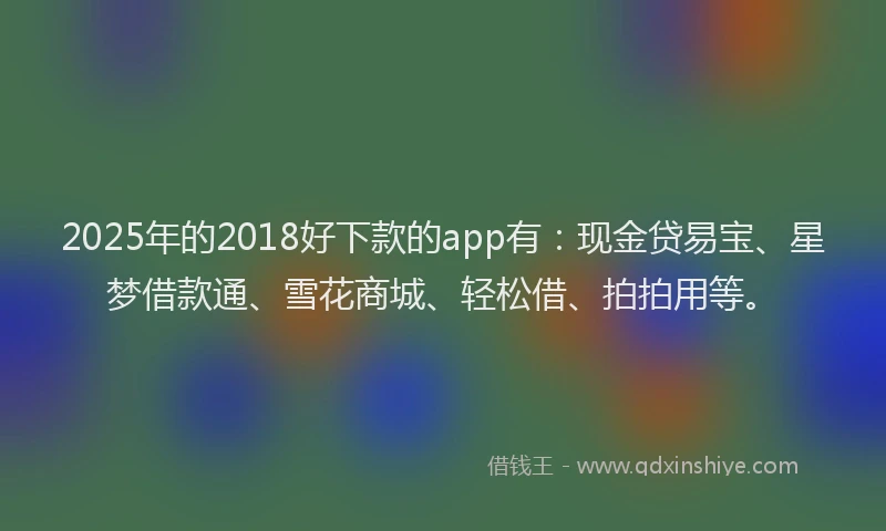 2025年的2018好下款的app有：现金贷易宝、星梦借款通、雪花商城、轻松借、拍拍用等。