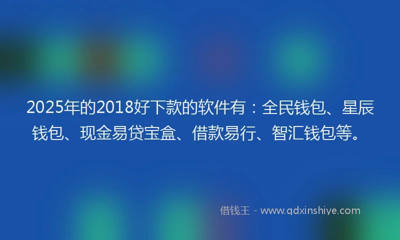 2025年的2018好下款的软件有：全民钱包、星辰钱包、现金易贷宝盒、借款易行、智汇钱包等。