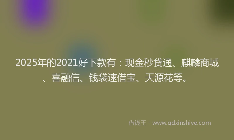2025年的2021好下款有：现金秒贷通、麒麟商城、喜融信、钱袋速借宝、天源花等。