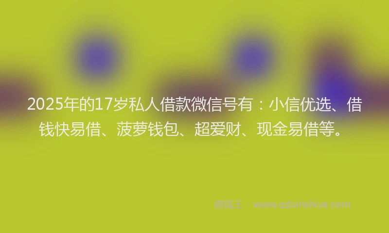 2025年的17岁私人借款微信号有：小信优选、借钱快易借、菠萝钱包、超爱财、现金易借等。