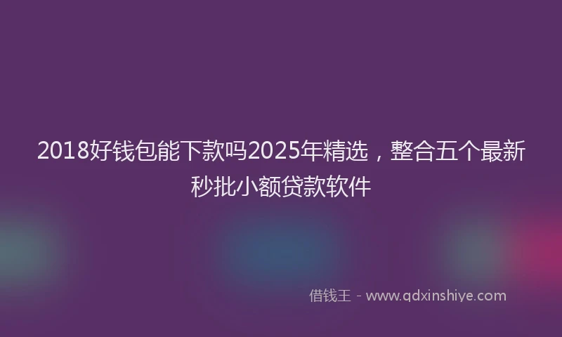 2018好钱包能下款吗2025年精选，整合五个最新秒批小额贷款软件