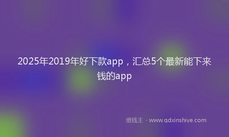 2025年2019年好下款app，汇总5个最新能下来钱的app