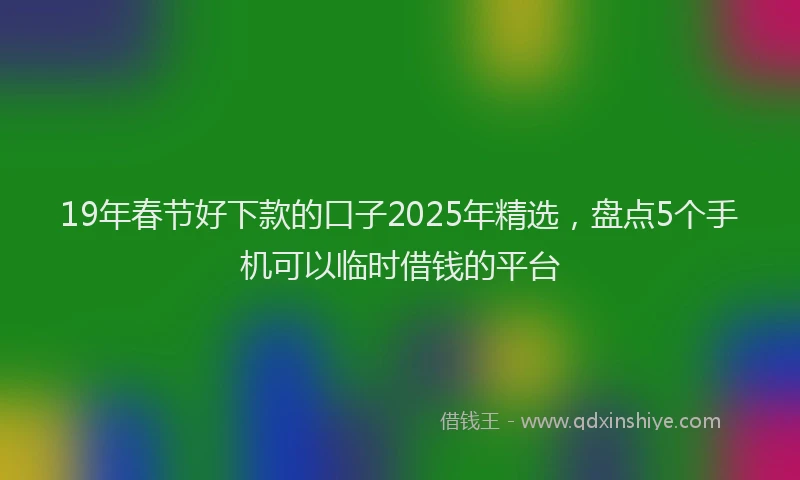 19年春节好下款的口子2025年精选，盘点5个手机可以临时借钱的平台