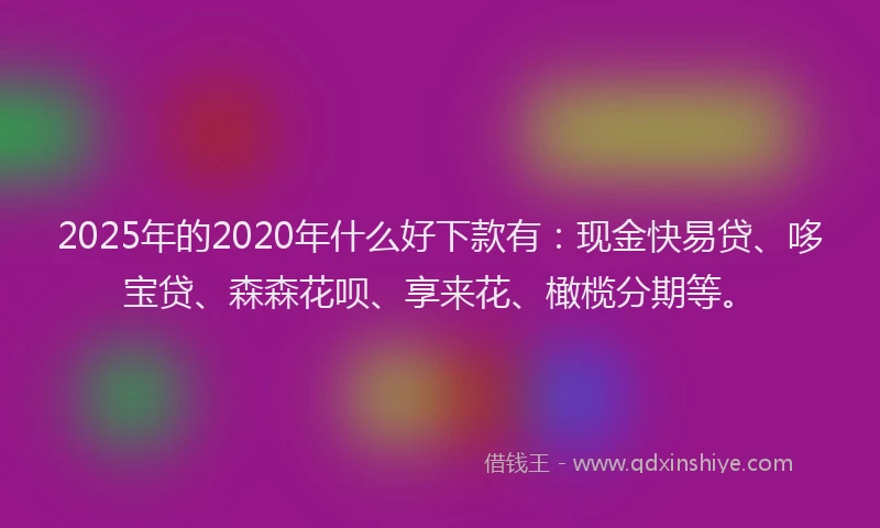 2025年的2020年什么好下款有：现金快易贷、哆宝贷、森森花呗、享来花、橄榄分期等。