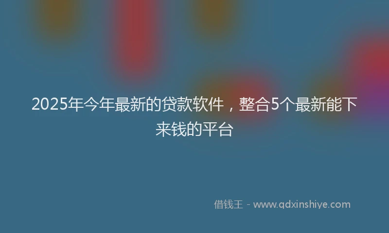 2025年今年最新的贷款软件，整合5个最新能下来钱的平台