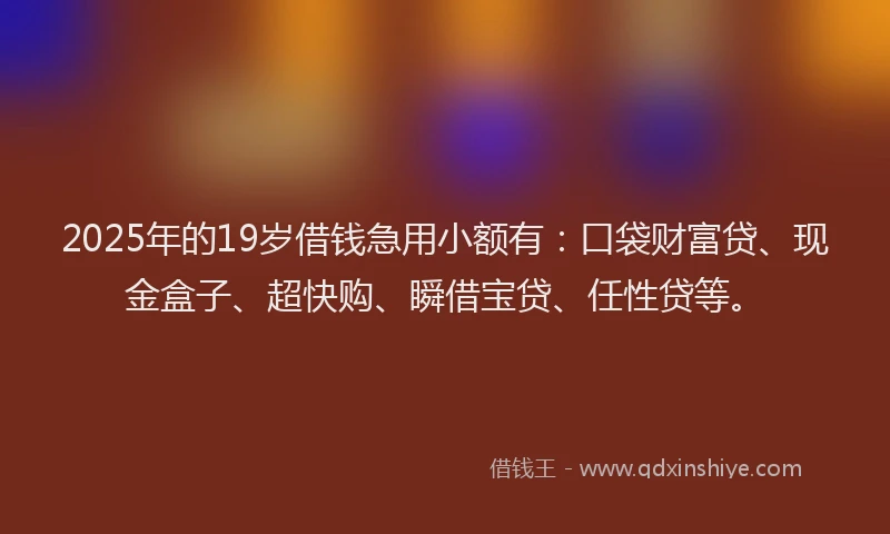 2025年的19岁借钱急用小额有：口袋财富贷、现金盒子、超快购、瞬借宝贷、任性贷等。