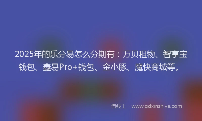 2025年的乐分易怎么分期有：万贝租物、智享宝钱包、鑫易Pro+钱包、金小豚、魔快商城等。