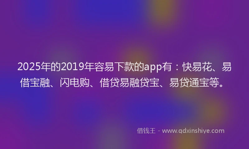 2025年的2019年容易下款的app有：快易花、易借宝融、闪电购、借贷易融贷宝、易贷通宝等。
