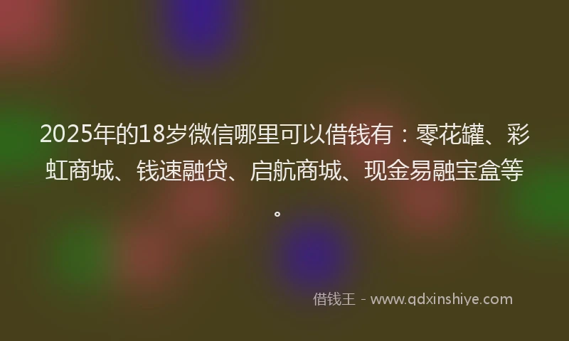 2025年的18岁微信哪里可以借钱有：零花罐、彩虹商城、钱速融贷、启航商城、现金易融宝盒等。