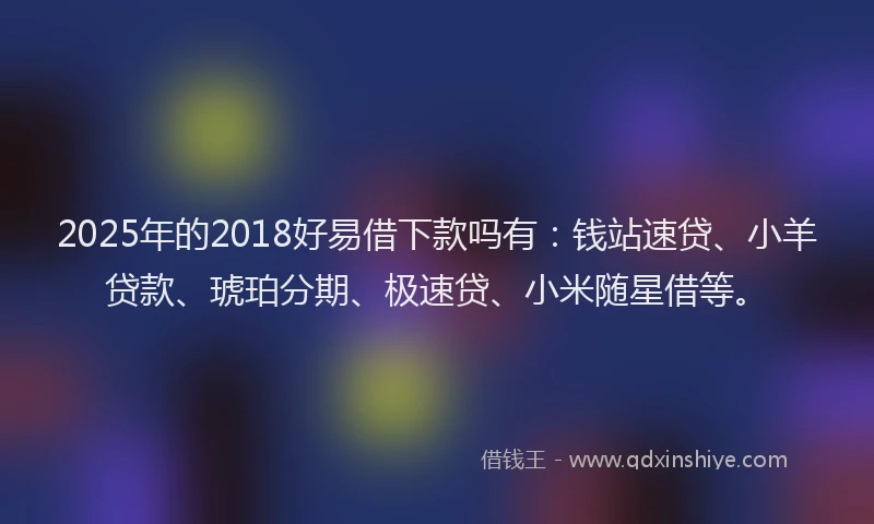 2025年的2018好易借下款吗有：钱站速贷、小羊贷款、琥珀分期、极速贷、小米随星借等。