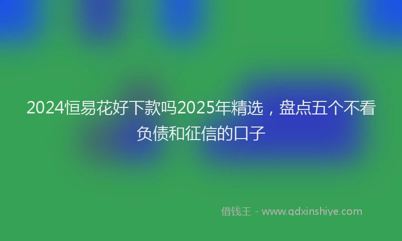 2024恒易花好下款吗2025年精选，盘点五个不看负债和征信的口子