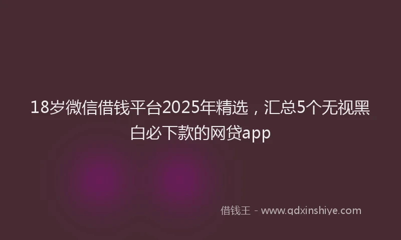 18岁微信借钱平台2025年精选，汇总5个无视黑白必下款的网贷app