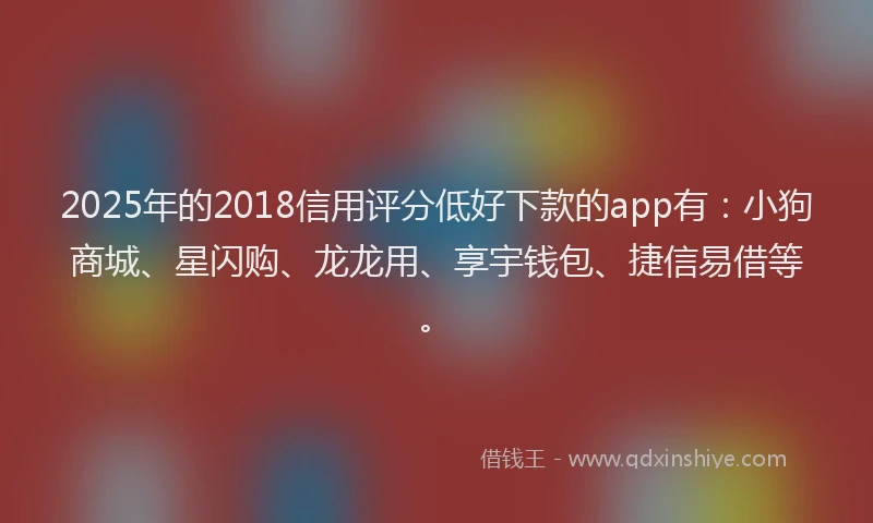 2025年的2018信用评分低好下款的app有：小狗商城、星闪购、龙龙用、享宇钱包、捷信易借等。
