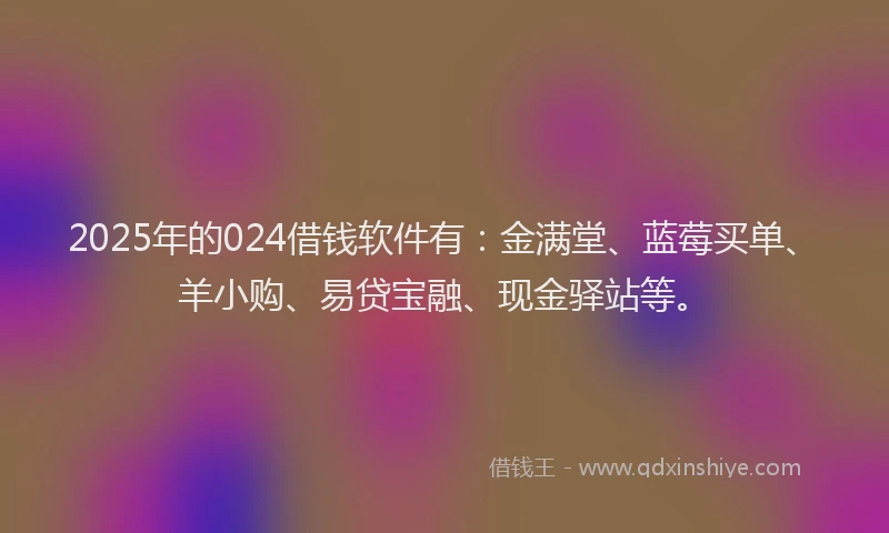 2025年的024借钱软件有：金满堂、蓝莓买单、羊小购、易贷宝融、现金驿站等。