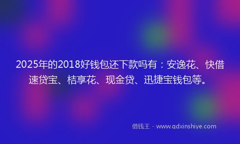 2025年的2018好钱包还下款吗有：安逸花、快借速贷宝、桔享花、现金贷、迅捷宝钱包等。