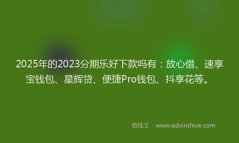 2025年的2023分期乐好下款吗有：放心借、速享宝钱包、星辉贷、便捷Pro钱包、抖享花等。