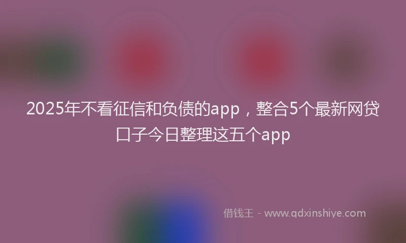 2025年不看征信和负债的app，整合5个最新网贷口子今日整理这五个app