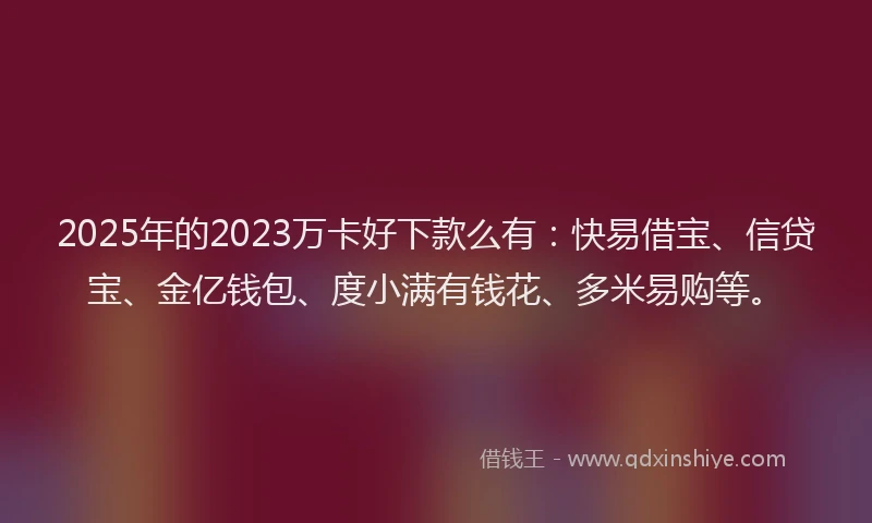 2025年的2023万卡好下款么有：快易借宝、信贷宝、金亿钱包、度小满有钱花、多米易购等。