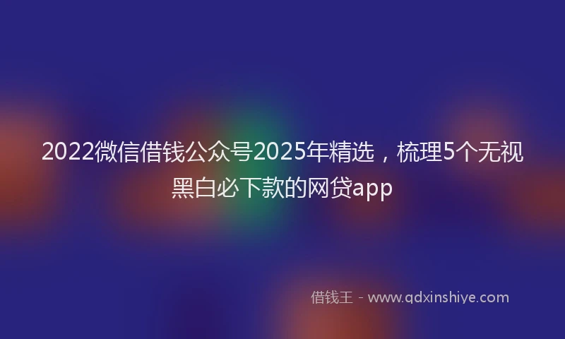 2022微信借钱公众号2025年精选，梳理5个无视黑白必下款的网贷app