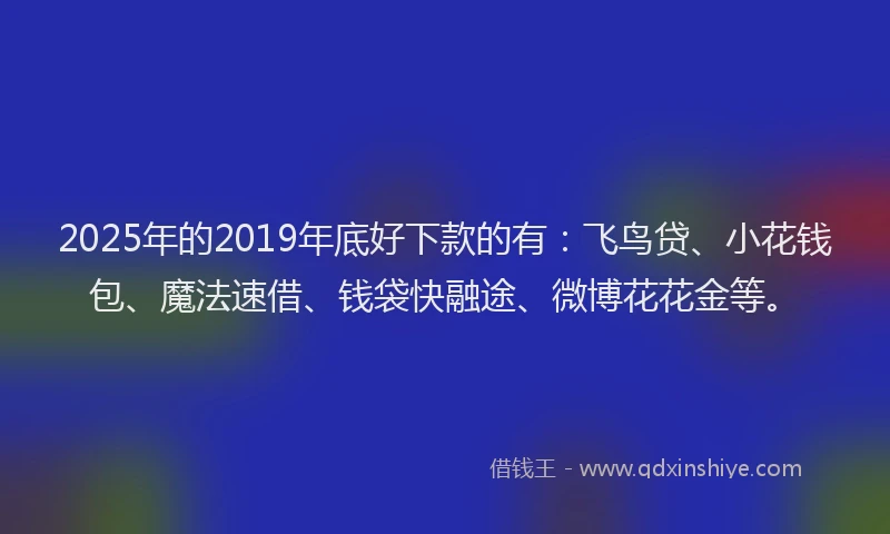 2025年的2019年底好下款的有：飞鸟贷、小花钱包、魔法速借、钱袋快融途、微博花花金等。