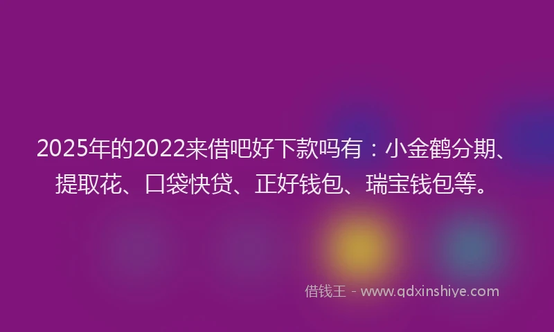 2025年的2022来借吧好下款吗有：小金鹤分期、提取花、口袋快贷、正好钱包、瑞宝钱包等。