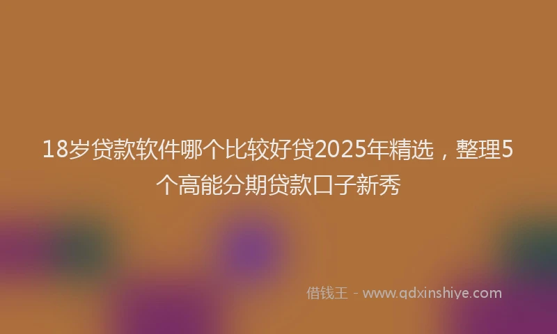 18岁贷款软件哪个比较好贷2025年精选，整理5个高能分期贷款口子新秀