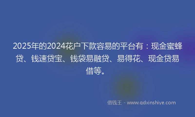2025年的2024花户下款容易的平台有：现金蜜蜂贷、钱速贷宝、钱袋易融贷、易得花、现金贷易借等。