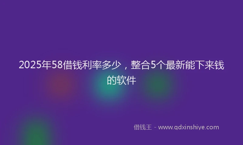2025年58借钱利率多少，整合5个最新能下来钱的软件