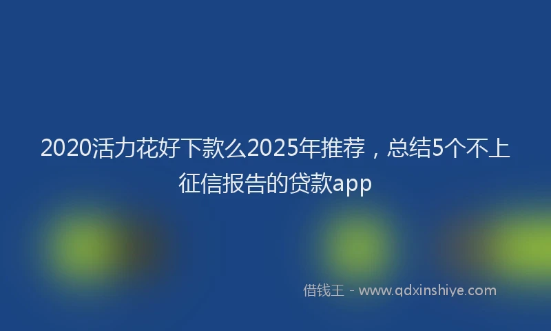 2020活力花好下款么2025年推荐，总结5个不上征信报告的贷款app