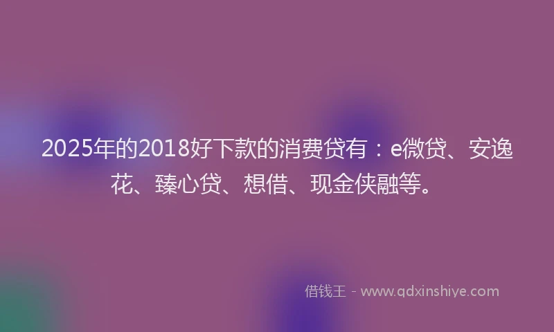 2025年的2018好下款的消费贷有：e微贷、安逸花、臻心贷、想借、现金侠融等。