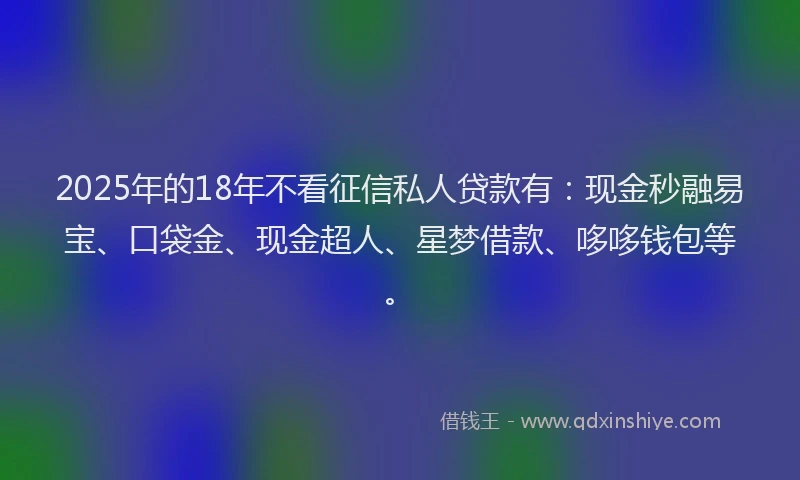 2025年的18年不看征信私人贷款有：现金秒融易宝、口袋金、现金超人、星梦借款、哆哆钱包等。