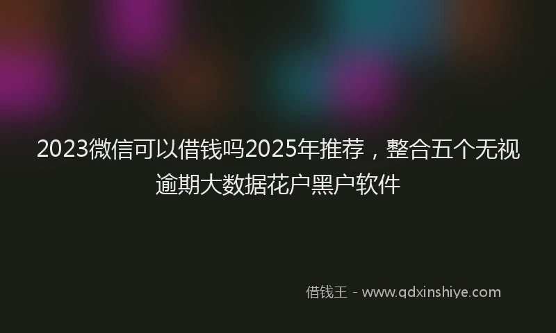 2023微信可以借钱吗2025年推荐，整合五个无视逾期大数据花户黑户软件