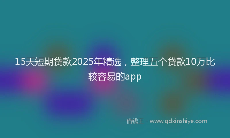 15天短期贷款2025年精选，整理五个贷款10万比较容易的app