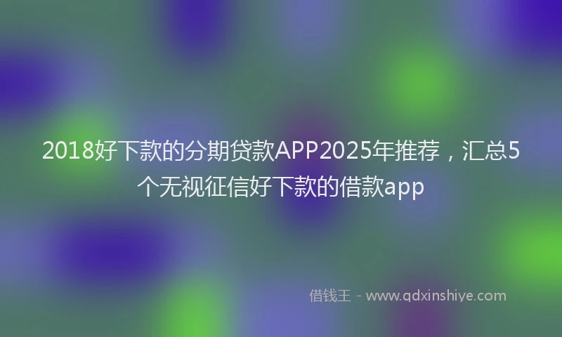 2018好下款的分期贷款APP2025年推荐，汇总5个无视征信好下款的借款app