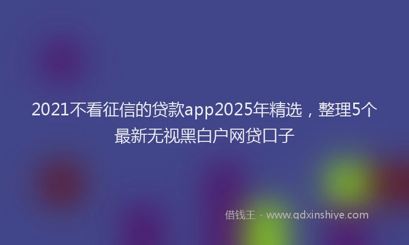 2021不看征信的贷款app2025年精选，整理5个最新无视黑白户网贷口子