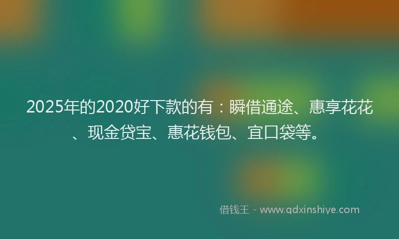 2025年的2020好下款的有：瞬借通途、惠享花花、现金贷宝、惠花钱包、宜口袋等。