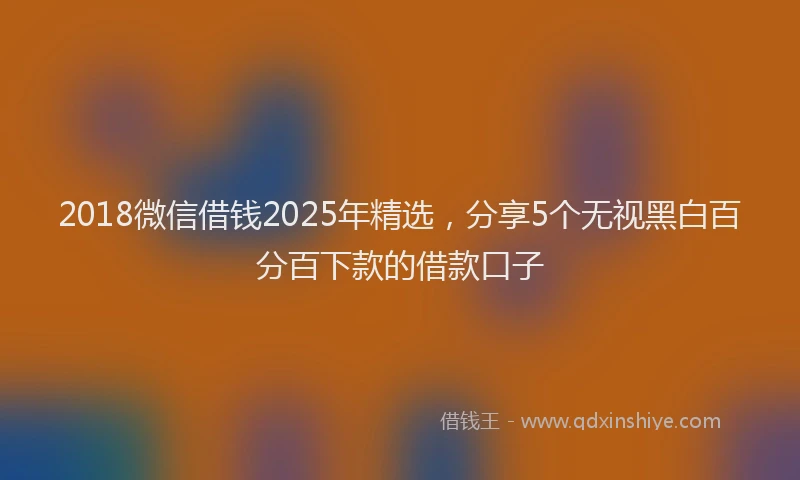 2018微信借钱2025年精选，分享5个无视黑白百分百下款的借款口子