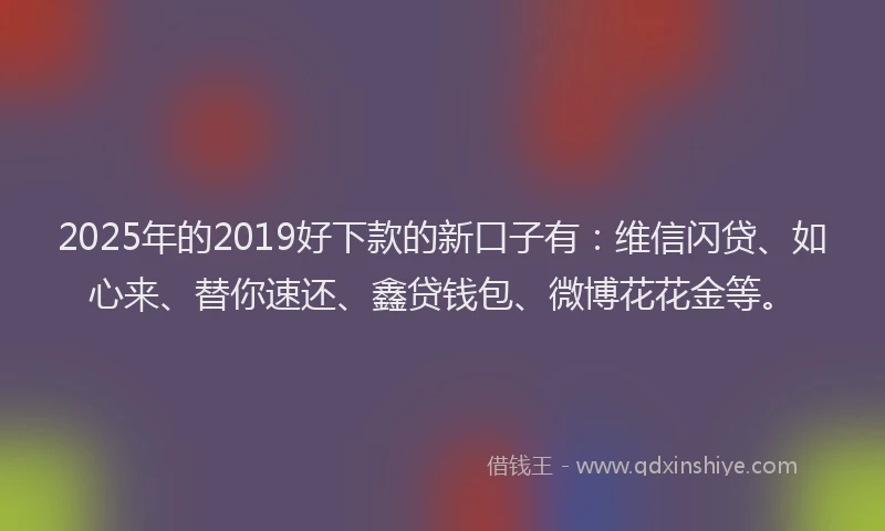 2025年的2019好下款的新口子有：维信闪贷、如心来、替你速还、鑫贷钱包、微博花花金等。